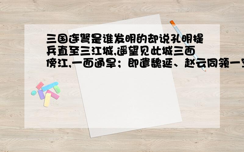 三国连弩是谁发明的却说孔明提兵直至三江城,遥望见此城三面傍江,一面通旱；即遣魏延、赵云同领一军,于旱路打城.军到城下时,城上弓弩齐发：原来洞中之人,多习弓弩,一弩齐发十矢,箭头