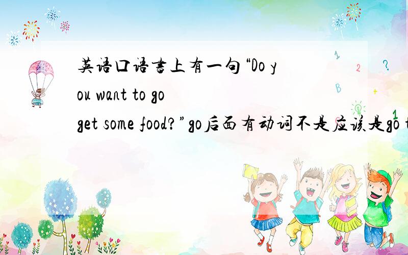 英语口语书上有一句“Do you want to go get some food?”go后面有动词不是应该是go to do go后面有动词不是应该是go to do用法吗?所以不应该是go to get some food吗?为何此处没有to?