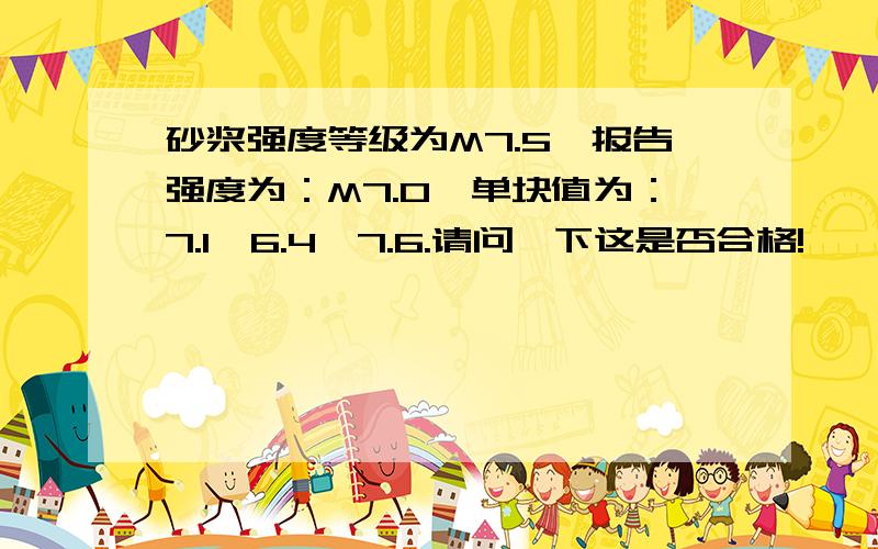 砂浆强度等级为M7.5,报告强度为：M7.0,单块值为：7.1、6.4、7.6.请问一下这是否合格!
