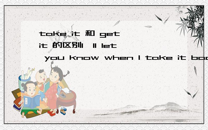 take it 和 get it 的区别I'll let you know when I take it backI'll let you know when I get it back两句意思上有什么区别吗?