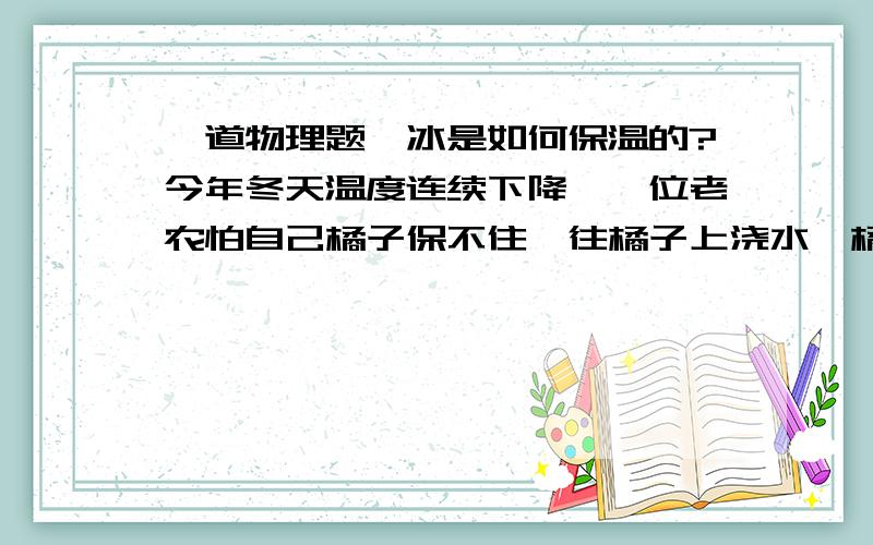 一道物理题,冰是如何保温的?今年冬天温度连续下降,一位老农怕自己橘子保不住,往橘子上浇水,橘子表面结了一层冰,这些冰保住了老农的橘子.冰是如何保温的?