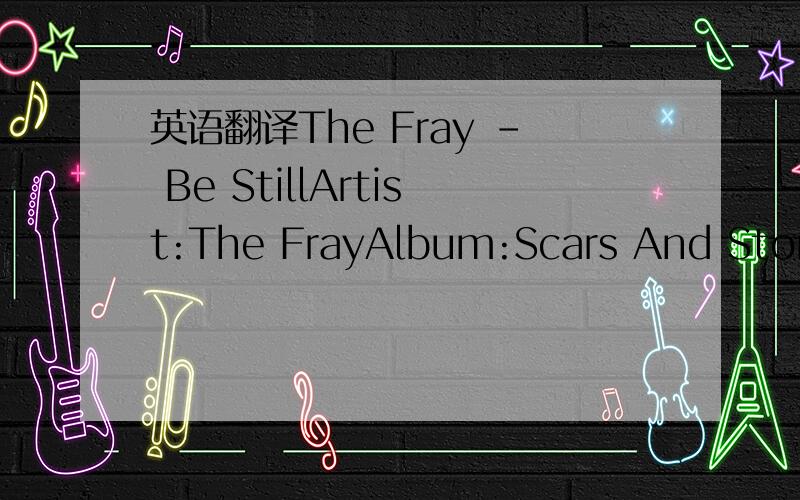 英语翻译The Fray - Be StillArtist:The FrayAlbum:Scars And StoriesBe still and know that I'm with youBe still and know that I am hereBe still and know that I'm with youBe still,be still,and knowWhen darkness comes upon youAnd sleep no longer finds