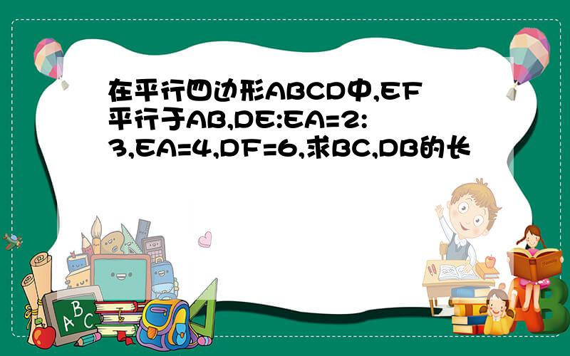 在平行四边形ABCD中,EF平行于AB,DE:EA=2:3,EA=4,DF=6,求BC,DB的长