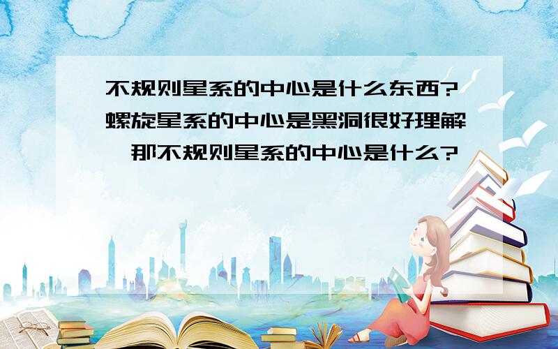 不规则星系的中心是什么东西?螺旋星系的中心是黑洞很好理解,那不规则星系的中心是什么?