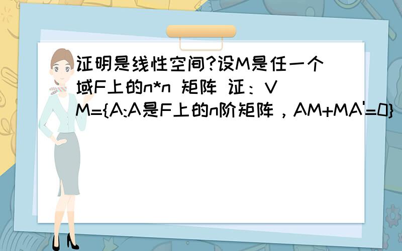 证明是线性空间?设M是任一个域F上的n*n 矩阵 证：VM={A:A是F上的n阶矩阵，AM+MA'=0} ,则 VM构成一个线形空间。