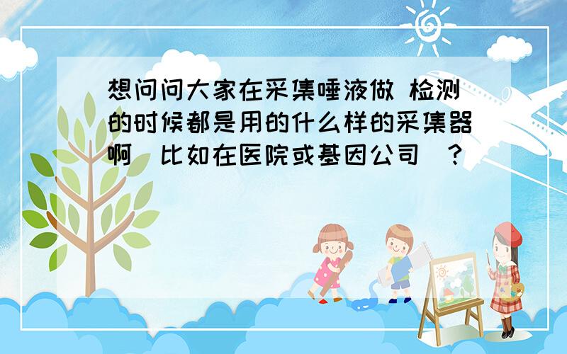 想问问大家在采集唾液做 检测的时候都是用的什么样的采集器啊（比如在医院或基因公司）?