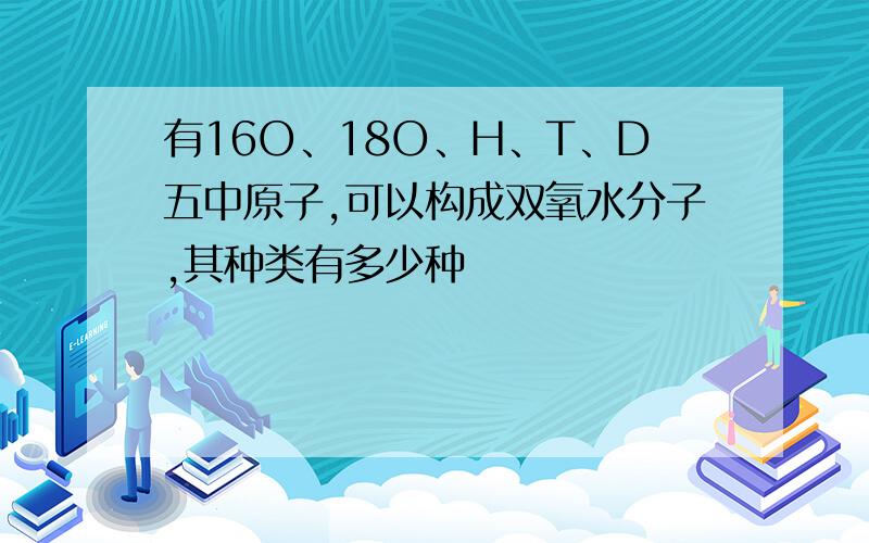 有16O、18O、H、T、D五中原子,可以构成双氧水分子,其种类有多少种