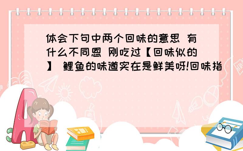 体会下句中两个回味的意思 有什么不同恩 刚吃过【回味似的】 鲤鱼的味道实在是鲜美呀!回味指______在这境界里,连骏马和大牛都有时候静立不动,好像回味着草原的无限乐趣回味指给我回答