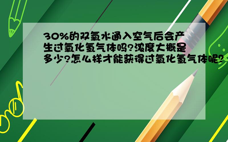 30%的双氧水通入空气后会产生过氧化氢气体吗?浓度大概是多少?怎么样才能获得过氧化氢气体呢？