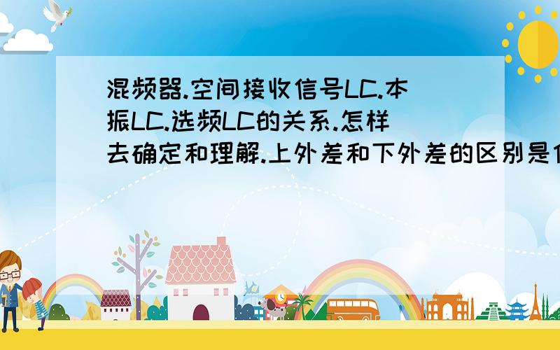 混频器.空间接收信号LC.本振LC.选频LC的关系.怎样去确定和理解.上外差和下外差的区别是什么呢?起的作用有什么不同?为什么本振频率比接收到的空间的频率大一个中频的呢?的作用有是什么