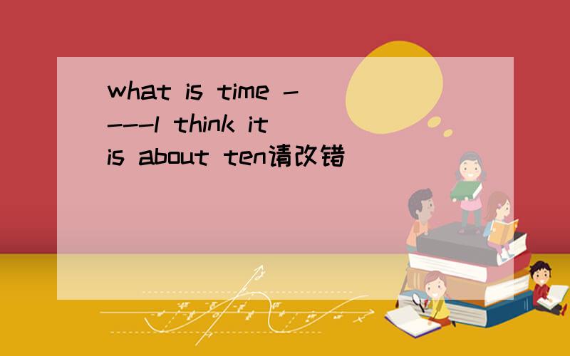 what is time ----l think it is about ten请改错