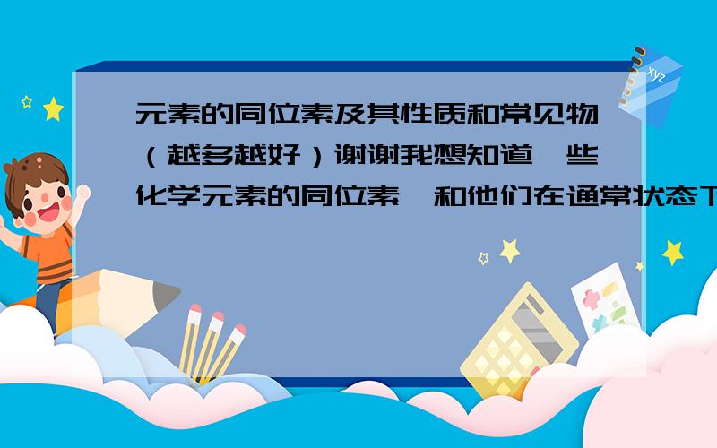 元素的同位素及其性质和常见物（越多越好）谢谢我想知道一些化学元素的同位素,和他们在通常状态下是什么东西,以及用来干什么,化学性质是怎样的.（如：铀235,核裂变物质,用来作核发电