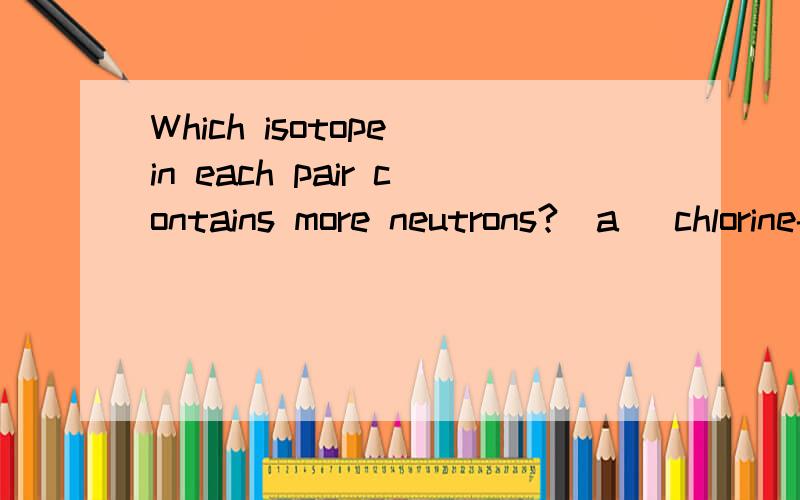 Which isotope in each pair contains more neutrons?(a) chlorine-35 or sulfur-33,(b) fluorine-19 or neon-19,(c) copper-63 or zinc-65,(d) iodine-126 or tellurium-127