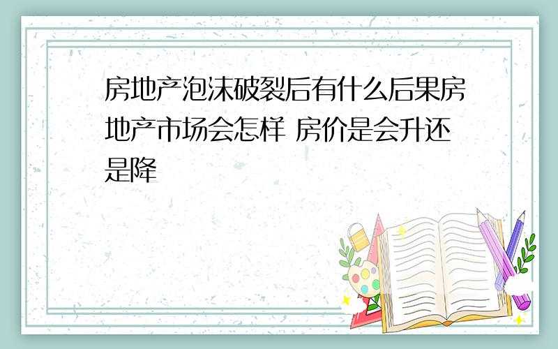 房地产泡沫破裂后有什么后果房地产市场会怎样 房价是会升还是降