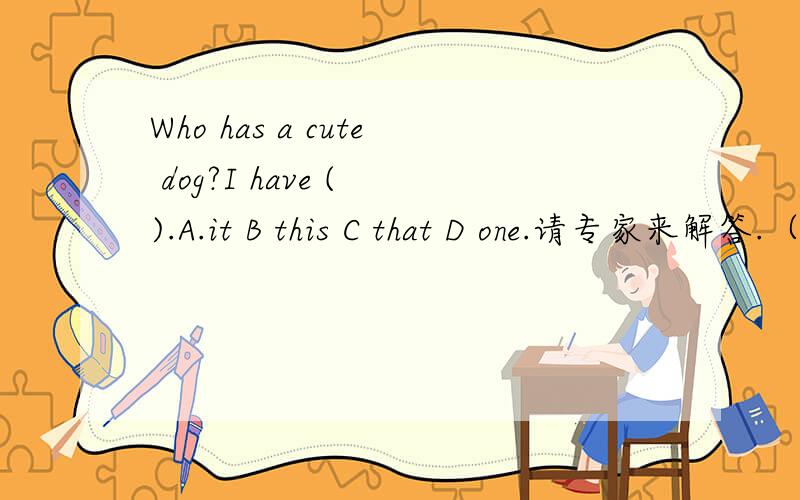 Who has a cute dog?I have ( ).A.it B this C that D one.请专家来解答.（解析附答案）.五分钟内可以吗?还有几题One of my best friends( )Thailand.A come from B are coming from C is from D are from.Would you like me to see the animal