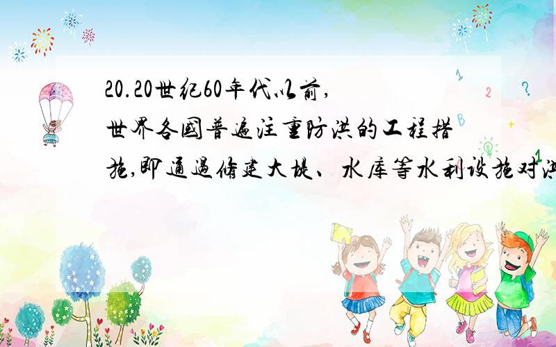 20.20世纪60年代以前,世界各国普遍注重防洪的工程措施,即通过修建大堤、水库等水利设施对洪水进行控制.但在60年代以后,世界各国在防洪规划中越来越重视非工程措施的运用,即通过洪水预