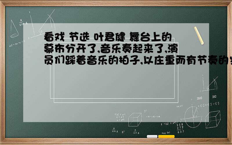 看戏 节选 叶君健 舞台上的幕布分开了,音乐奏起来了,演员们踩着音乐的拍子,以庄重而有节奏的步法走到脚灯前面来了.灯光射在他们五颜六色的丝绣和头饰上,激起一片金碧辉煌的彩霞.这个