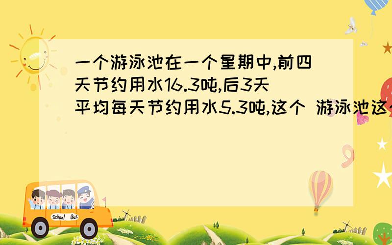 一个游泳池在一个星期中,前四天节约用水16.3吨,后3天平均每天节约用水5.3吨,这个 游泳池这个星期平均一个游泳池在一个星期中,前四天共节约用水16.3吨,后3天平均每天节约用水5.3吨,这个 游