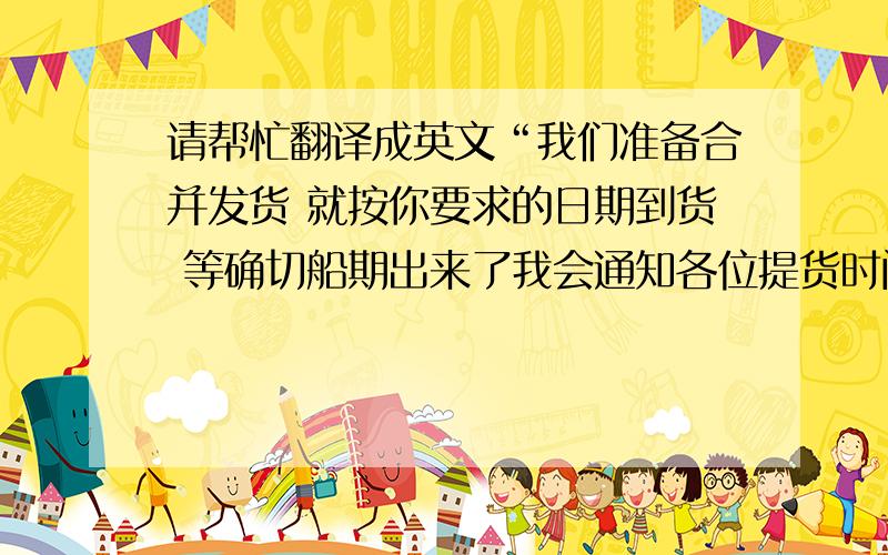 请帮忙翻译成英文“我们准备合并发货 就按你要求的日期到货 等确切船期出来了我会通知各位提货时间”