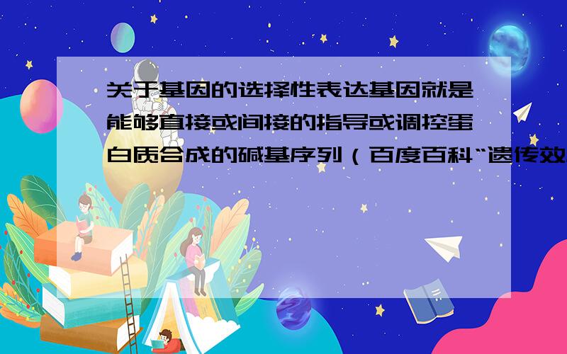 关于基因的选择性表达基因就是能够直接或间接的指导或调控蛋白质合成的碱基序列（百度百科“遗传效应”）遗传效应就是对蛋白质的合成有直接或间接的影响.（百度百科“遗传效应”）