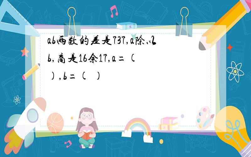 ab两数的差是737,a除以b,商是16余17,a=( ),b=( )