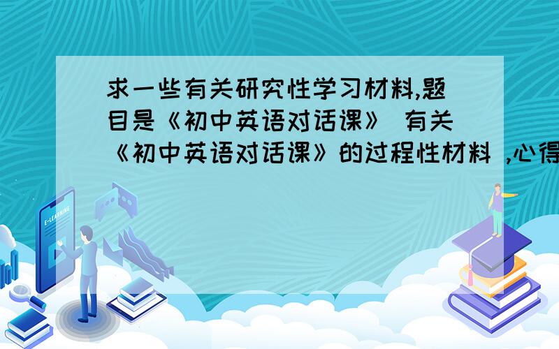 求一些有关研究性学习材料,题目是《初中英语对话课》 有关《初中英语对话课》的过程性材料 ,心得体会 ,活动计划 ,阶段性总结 ,教案 ,结题论文 各一份,全有的话追加100