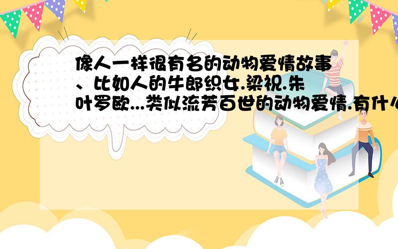 像人一样很有名的动物爱情故事、比如人的牛郎织女.梁祝.朱叶罗欧...类似流芳百世的动物爱情.有什么跟什么