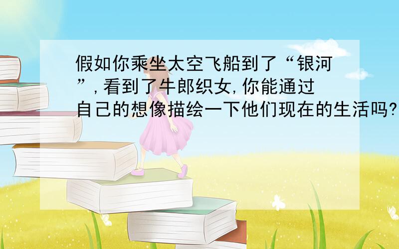 假如你乘坐太空飞船到了“银河”,看到了牛郎织女,你能通过自己的想像描绘一下他们现在的生活吗?（字数不少于300字）