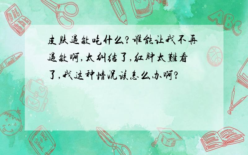 皮肤过敏吃什么?谁能让我不再过敏啊,太纠结了,红肿太难看了,我这种情况该怎么办啊?