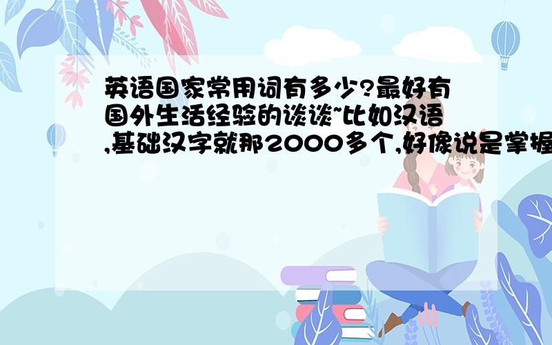 英语国家常用词有多少?最好有国外生活经验的谈谈~比如汉语,基础汉字就那2000多个,好像说是掌握了1500个常用字的人就已经具备基本的读报水平了,那英语是怎么个情况?现在好像要背的好多,