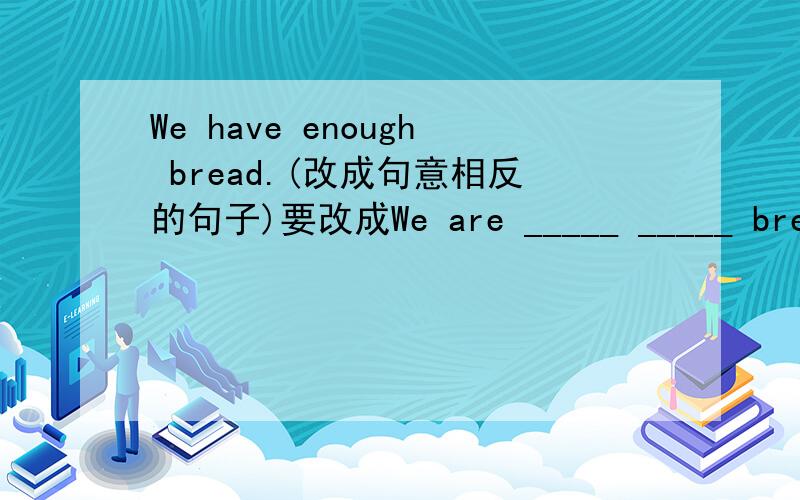 We have enough bread.(改成句意相反的句子)要改成We are _____ _____ bread