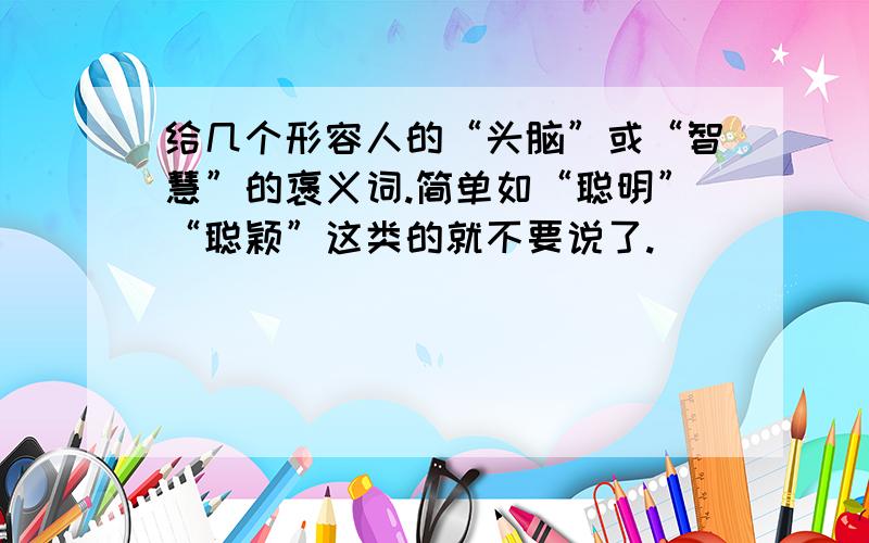 给几个形容人的“头脑”或“智慧”的褒义词.简单如“聪明”“聪颖”这类的就不要说了.