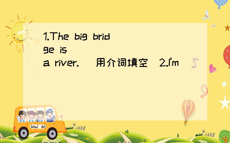 1.The big bridge is _______ a river.( 用介词填空)2.I'm ______ my cat.I can't find it.( )A.looking for B.looking at C.looking up D.looking after.