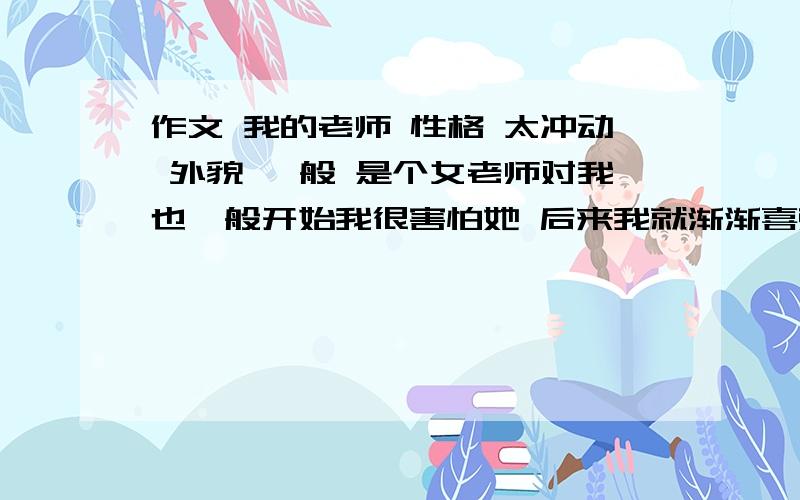 作文 我的老师 性格 太冲动 外貌 一般 是个女老师对我也一般开始我很害怕她 后来我就渐渐喜欢上她了,作文明天就交了,别给我整跑题了