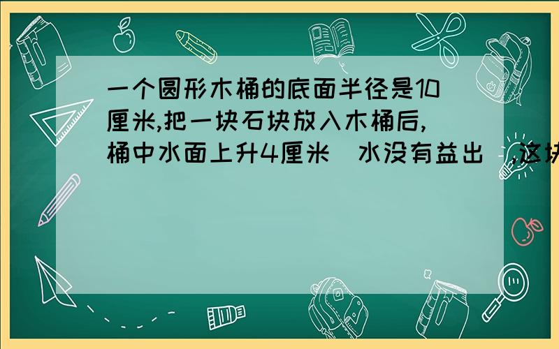 一个圆形木桶的底面半径是10厘米,把一块石块放入木桶后,桶中水面上升4厘米（水没有益出）,这块石块的体要过程,列如；s侧,S底,S表或者V柱,要快,紧急