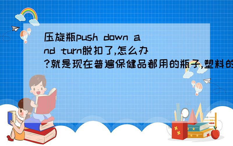 压旋瓶push down and turn脱扣了,怎么办?就是现在普遍保健品都用的瓶子,塑料的,一压一逆时针就打开了.问题是现在压下去后有些脱扣,根本打不开.不压就更打不开了.有什么好的解决办法么?否则