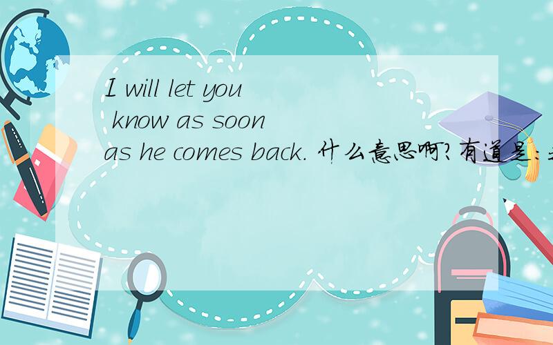 I will let you know as soon as he comes back. 什么意思啊?有道是：我要让你知道当他回来.（我感觉好坑爹啊）