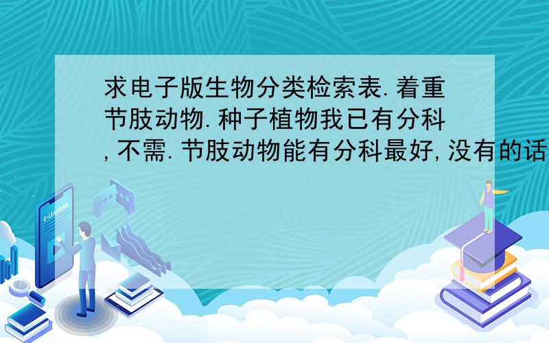 求电子版生物分类检索表.着重节肢动物.种子植物我已有分科,不需.节肢动物能有分科最好,没有的话分目亦可.只要可以,满分追加.如果还有,另开问题满分换.谢谢!