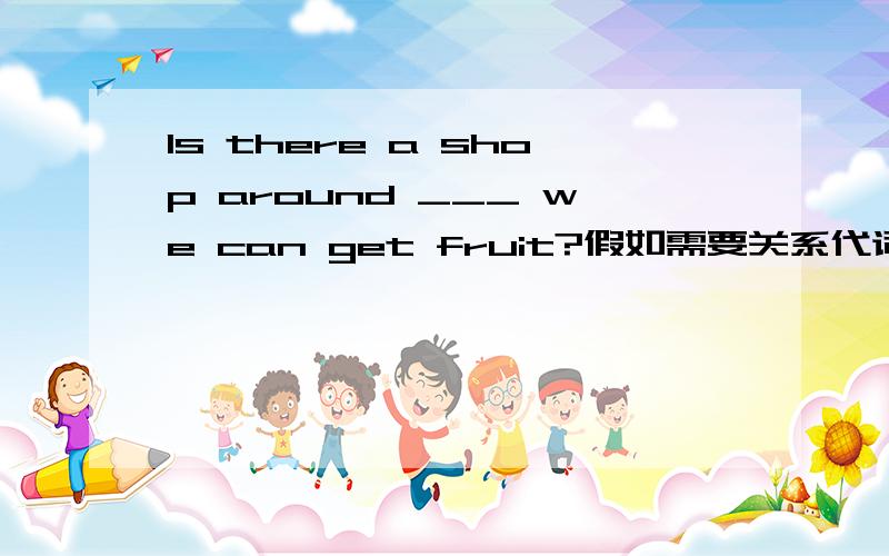 Is there a shop around ___ we can get fruit?假如需要关系代词.是不是只能填in which .而不能用that?明白的请解释.