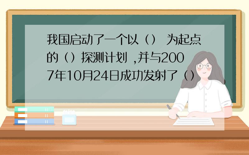 我国启动了一个以（） 为起点的（）探测计划 ,并与2007年10月24日成功发射了（）