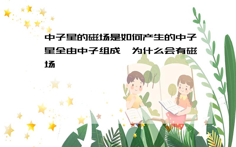 中子星的磁场是如何产生的中子星全由中子组成,为什么会有磁场