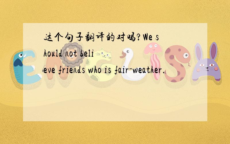 这个句子翻译的对吗?We should not believe friends who is fair-weather.