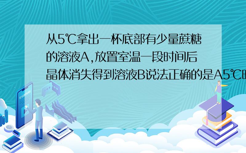 从5℃拿出一杯底部有少量蔗糖的溶液A,放置室温一段时间后晶体消失得到溶液B说法正确的是A5℃时,溶液A一定是饱和溶液B溶液A的质量分数大于溶液B的质量分数C蔗糖晶体的溶解度随着温度的