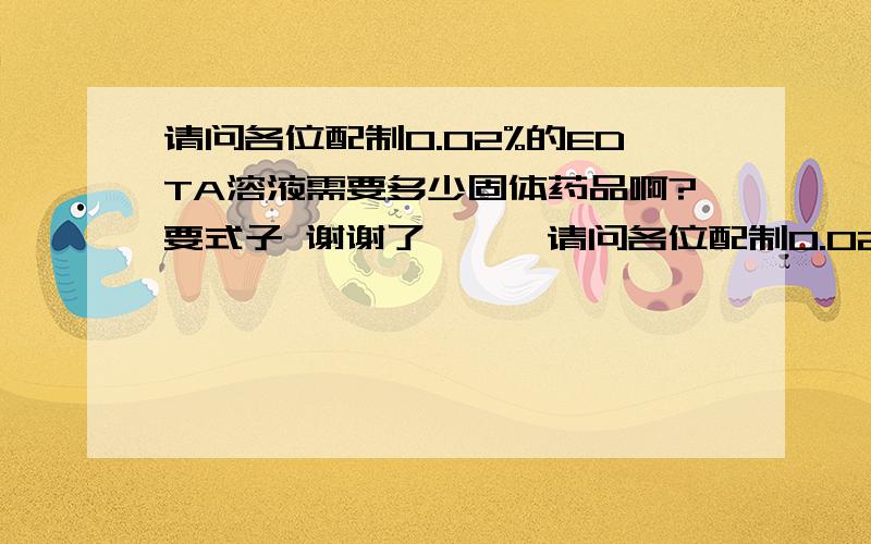 请问各位配制0.02%的EDTA溶液需要多少固体药品啊?要式子 谢谢了```请问各位配制0.02%的EDTA溶液1000毫升.需要多少固体药品啊??   1000毫升```刚才忘记了 请见谅