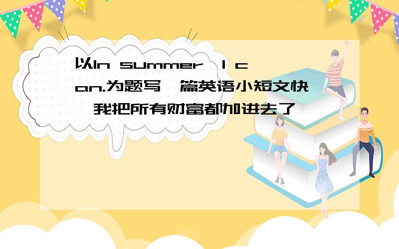 以In summer,I can.为题写一篇英语小短文快,我把所有财富都加进去了