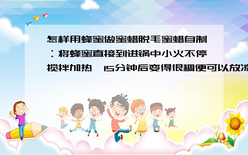 怎样用蜂蜜做蜜蜡脱毛蜜蜡自制：将蜂蜜直接到进锅中小火不停搅拌加热,15分钟后变得很稠便可以放凉使用.将凉透的蜜蜡涂在需要脱毛处,用干净的布（小面积的如手指手背可以用有韧性的