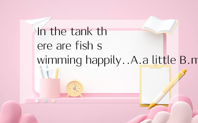 In the tank there are fish swimming happily..A.a little B.much C.a few D.littleIn the tank there are fish swimming happily..A.a little B.much C.a few D.little