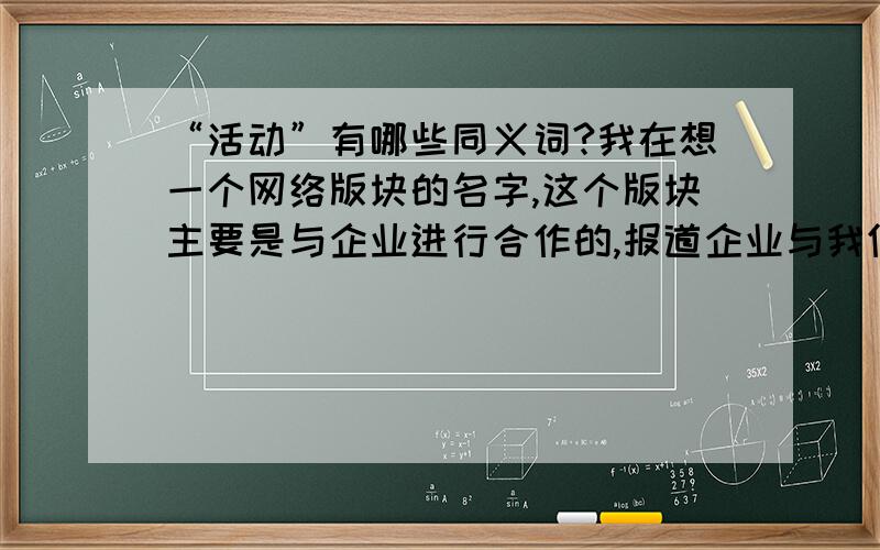 “活动”有哪些同义词?我在想一个网络版块的名字,这个版块主要是与企业进行合作的,报道企业与我们一起进行的一些活动,但是用合作太俗了,类似的词限两个字,