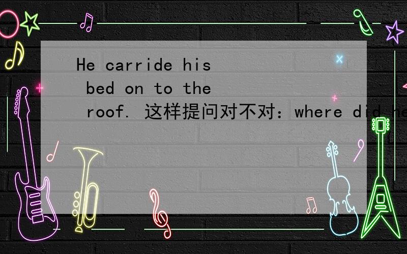 He carride his bed on to the roof. 这样提问对不对：where did he carry his bed to?提问的最后是应该用on to还是只用to ?