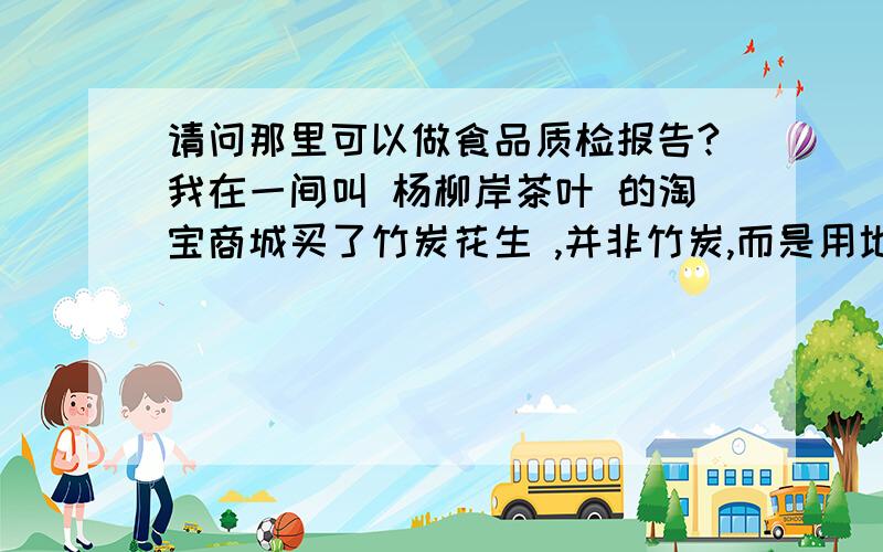 请问那里可以做食品质检报告?我在一间叫 杨柳岸茶叶 的淘宝商城买了竹炭花生 ,并非竹炭,而是用地沟油炸面粉炸出的致癌碳.并非健康食品 .现寻找可做质检的单位.